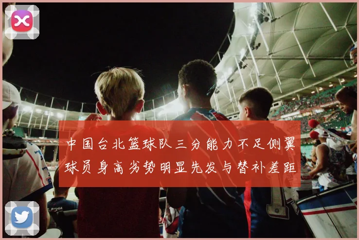 中国台北篮球队三分能力不足侧翼球员身高劣势明显先发与替补差距显著