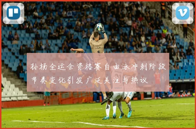 孙杨全运会资格赛自由泳冲刺阶段节奏变化引发广泛关注与热议