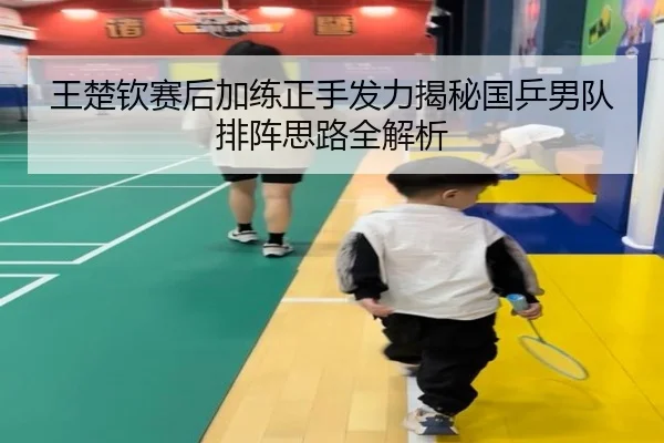 王楚钦赛后加练正手发力揭秘国乒男队排阵思路全解析