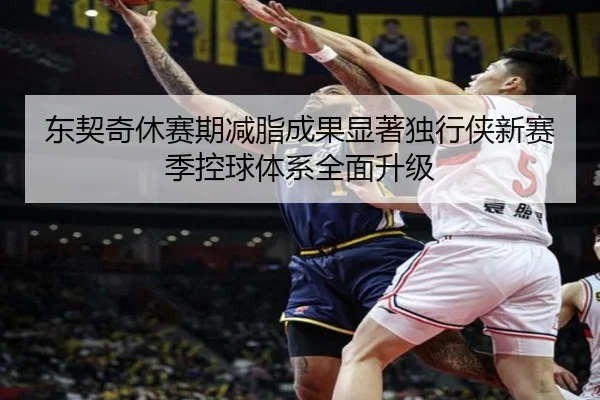 东契奇休赛期减脂成果显著独行侠新赛季控球体系全面升级