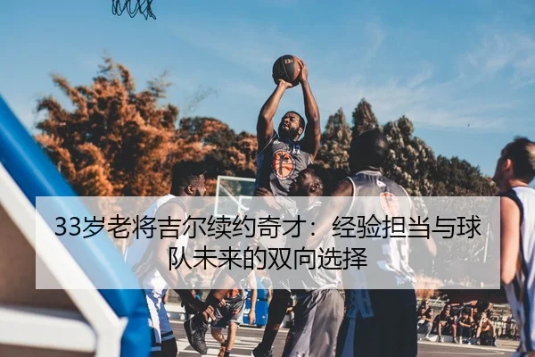 33岁老将吉尔续约奇才：经验担当与球队未来的双向选择