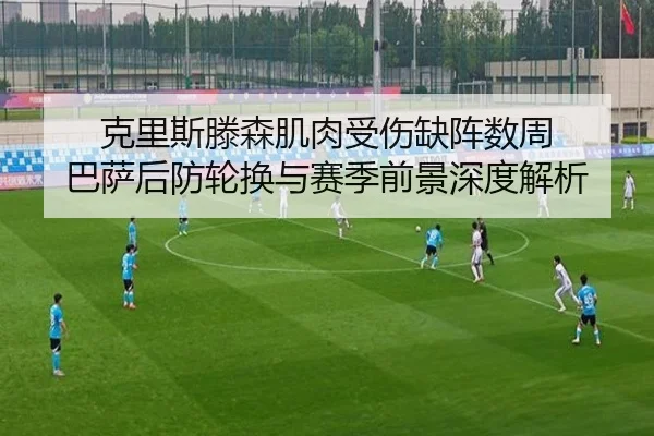 克里斯滕森肌肉受伤缺阵数周 巴萨后防轮换与赛季前景深度解析
